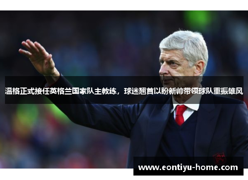 温格正式接任英格兰国家队主教练，球迷翘首以盼新帅带领球队重振雄风